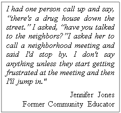 Text Box: I had one person call up and say, there's a drug house down the street. I asked, have you talked to the neighbors?I asked her to call a neighborhood meeting and said I'd stop by. I don't say anything unless they start getting frustrated at the meeting and then I'll jump in." 
Jennifer Jones 
Former Community Educator
