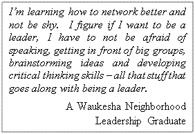 Text Box: Im learning how to network better and not be shy.  I figure if I want to be a leader, I have to not be afraid of speaking, getting in front of big groups, brainstorming ideas and developing critical thinking skills  all that stuff that goes along with being a leader.
A Waukesha Neighborhood 
Leadership Graduate  
