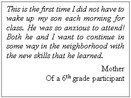 Text Box: This is the first time I did not have to wake up my son each morning for class. He was so anxious to attend! Both he and I want to continue in some way in the neighborhood with the new skills that he learned.  
Mother
 Of a 6th grade participant  

