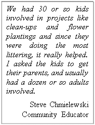 Text Box: We had 30 or so kids involved in projects like clean-ups and flower plantings and since they were doing the most littering, it really helped. I asked the kids to get their parents, and usually had a dozen or so adults involved. 
Steve Chmielewski Community Educator 
