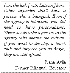 Text Box: I am the link [with Latinos] here.  Other agencies don't have a person who is bilingual. Even if the agency is bilingual, you still need to have personalismo.  There needs to be a person in the agency who shares the culture.  If you want to develop a block club and they see you as Anglo, they are still afraid. 
Amy Griel  
Bilingual Community Educator

